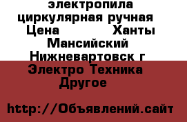 электропила циркулярная ручная › Цена ­ 3 000 - Ханты-Мансийский, Нижневартовск г. Электро-Техника » Другое   